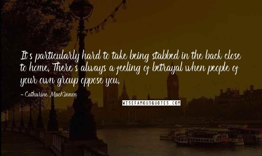 Catharine MacKinnon Quotes: It's particularly hard to take being stabbed in the back close to home. There's always a feeling of betrayal when people of your own group oppose you.