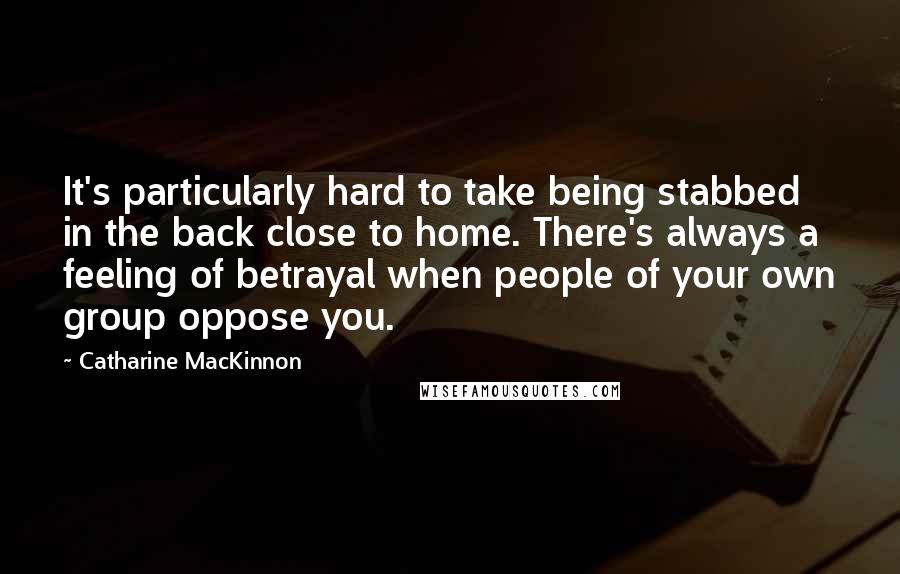 Catharine MacKinnon Quotes: It's particularly hard to take being stabbed in the back close to home. There's always a feeling of betrayal when people of your own group oppose you.