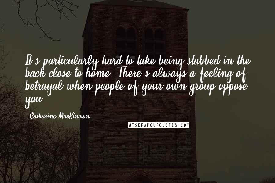 Catharine MacKinnon Quotes: It's particularly hard to take being stabbed in the back close to home. There's always a feeling of betrayal when people of your own group oppose you.