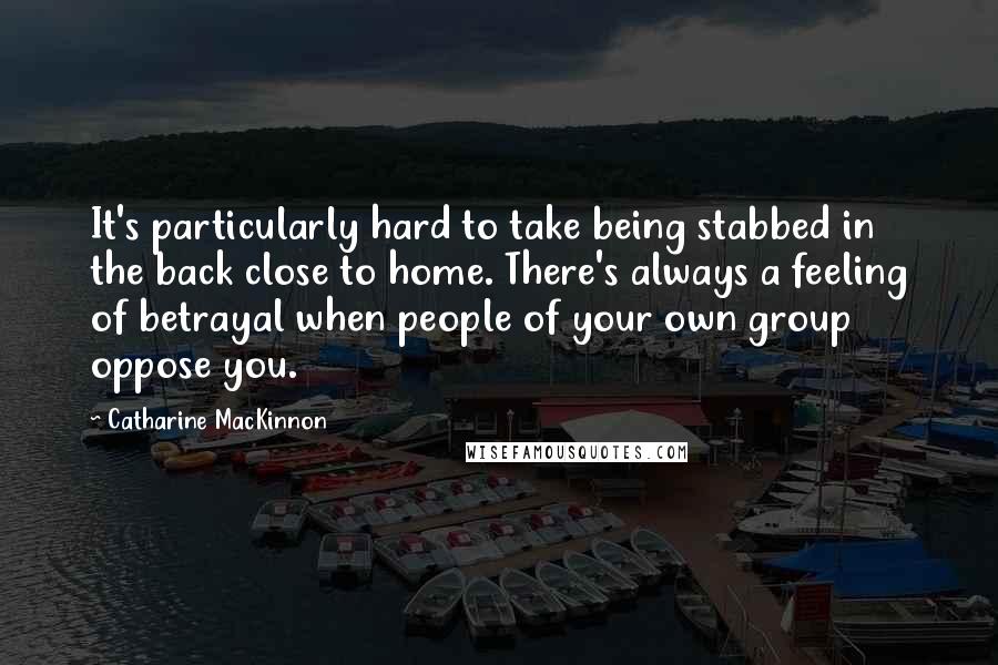 Catharine MacKinnon Quotes: It's particularly hard to take being stabbed in the back close to home. There's always a feeling of betrayal when people of your own group oppose you.