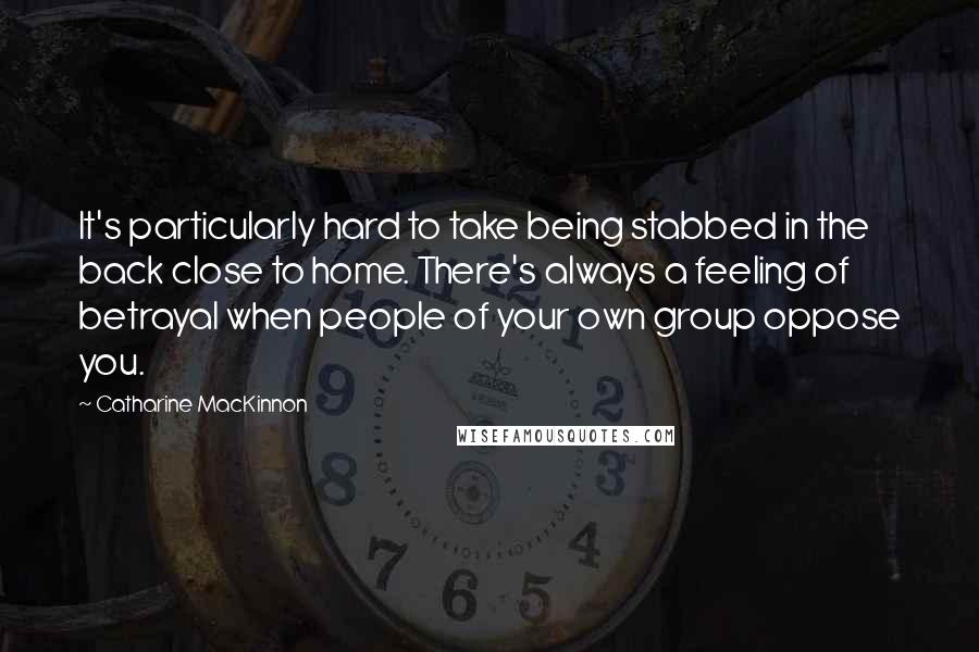 Catharine MacKinnon Quotes: It's particularly hard to take being stabbed in the back close to home. There's always a feeling of betrayal when people of your own group oppose you.