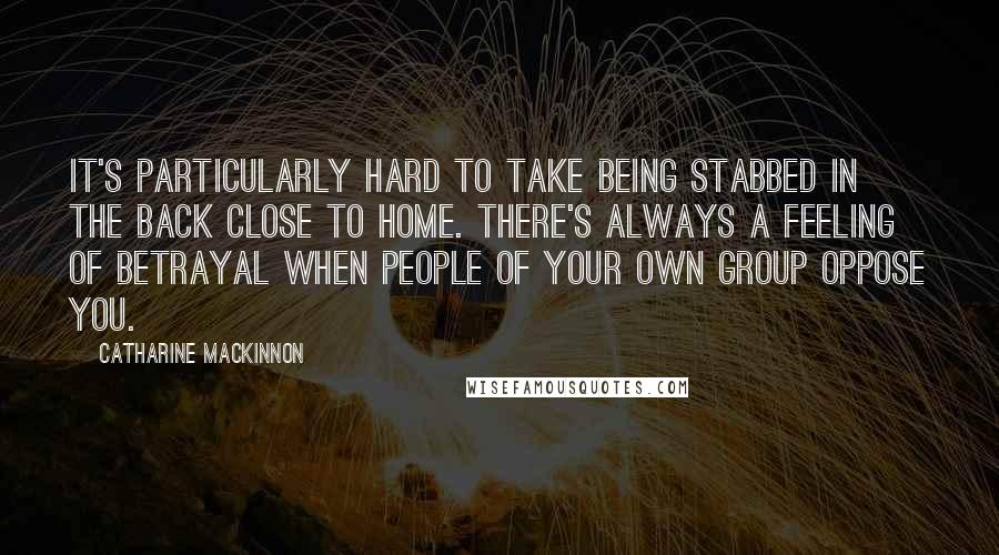 Catharine MacKinnon Quotes: It's particularly hard to take being stabbed in the back close to home. There's always a feeling of betrayal when people of your own group oppose you.