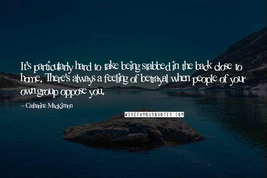 Catharine MacKinnon Quotes: It's particularly hard to take being stabbed in the back close to home. There's always a feeling of betrayal when people of your own group oppose you.