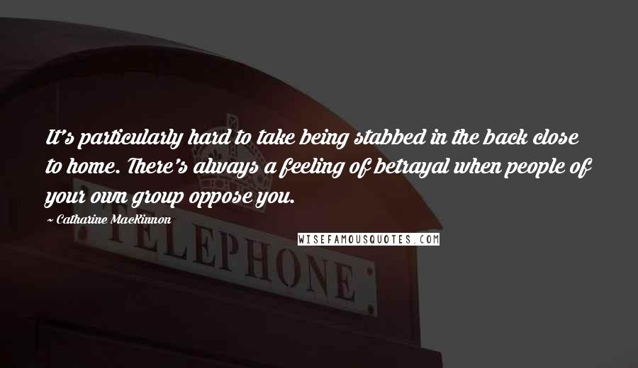 Catharine MacKinnon Quotes: It's particularly hard to take being stabbed in the back close to home. There's always a feeling of betrayal when people of your own group oppose you.