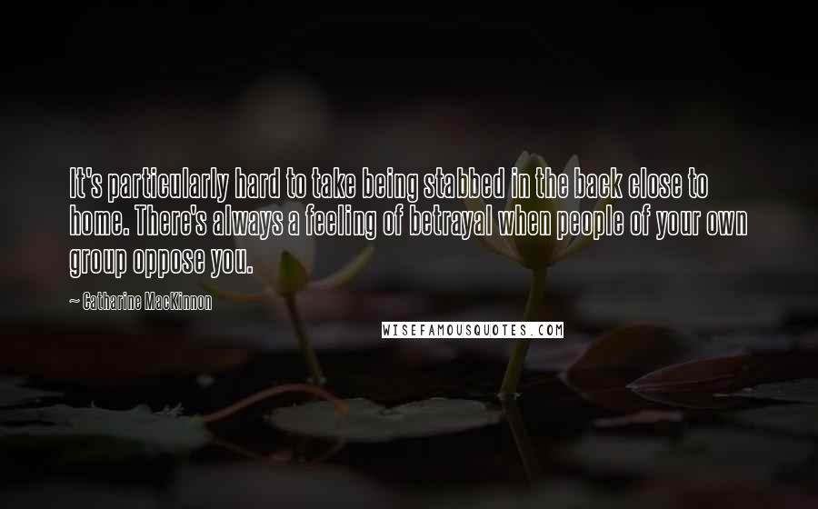 Catharine MacKinnon Quotes: It's particularly hard to take being stabbed in the back close to home. There's always a feeling of betrayal when people of your own group oppose you.