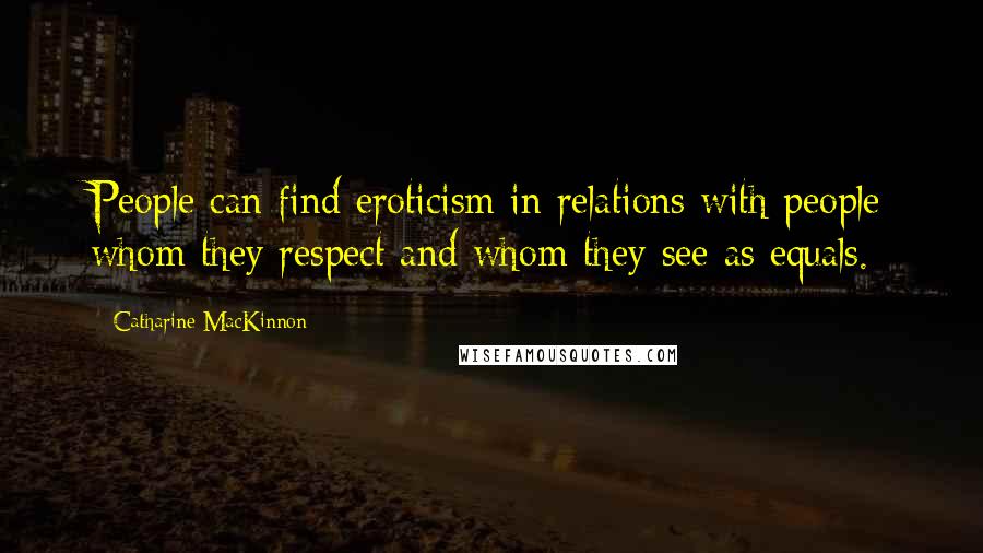 Catharine MacKinnon Quotes: People can find eroticism in relations with people whom they respect and whom they see as equals.