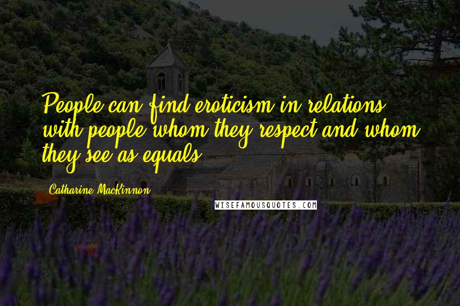 Catharine MacKinnon Quotes: People can find eroticism in relations with people whom they respect and whom they see as equals.