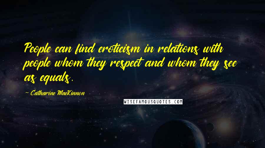 Catharine MacKinnon Quotes: People can find eroticism in relations with people whom they respect and whom they see as equals.