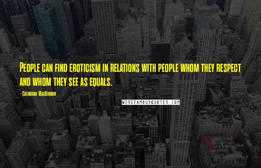 Catharine MacKinnon Quotes: People can find eroticism in relations with people whom they respect and whom they see as equals.