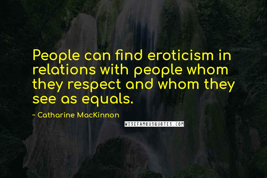 Catharine MacKinnon Quotes: People can find eroticism in relations with people whom they respect and whom they see as equals.