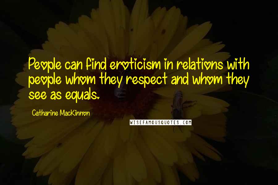 Catharine MacKinnon Quotes: People can find eroticism in relations with people whom they respect and whom they see as equals.