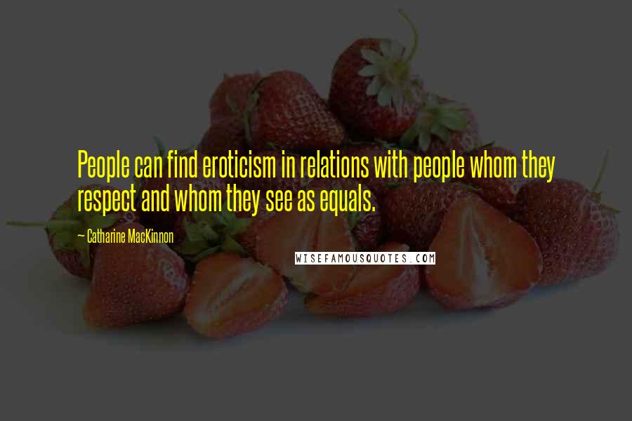 Catharine MacKinnon Quotes: People can find eroticism in relations with people whom they respect and whom they see as equals.