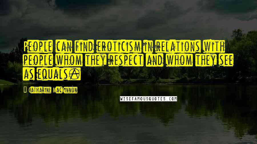 Catharine MacKinnon Quotes: People can find eroticism in relations with people whom they respect and whom they see as equals.