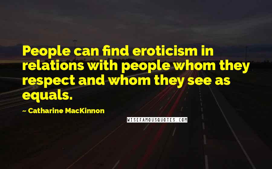 Catharine MacKinnon Quotes: People can find eroticism in relations with people whom they respect and whom they see as equals.