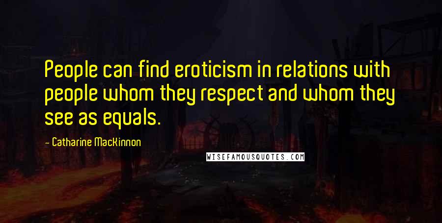 Catharine MacKinnon Quotes: People can find eroticism in relations with people whom they respect and whom they see as equals.