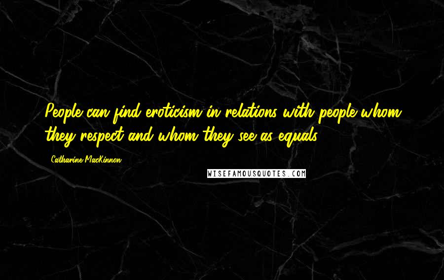 Catharine MacKinnon Quotes: People can find eroticism in relations with people whom they respect and whom they see as equals.
