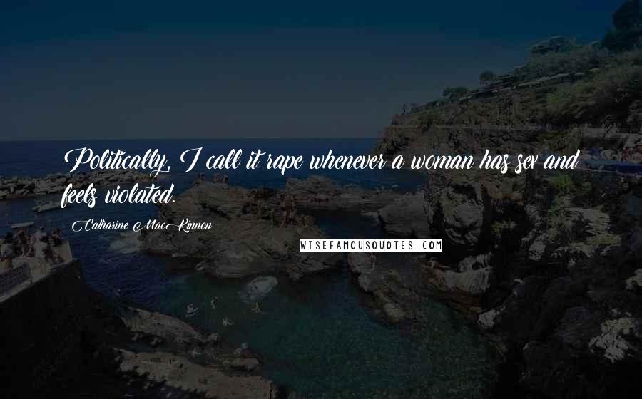 Catharine MacKinnon Quotes: Politically, I call it rape whenever a woman has sex and feels violated.
