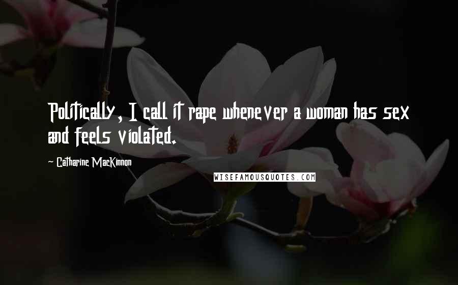 Catharine MacKinnon Quotes: Politically, I call it rape whenever a woman has sex and feels violated.