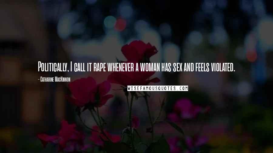 Catharine MacKinnon Quotes: Politically, I call it rape whenever a woman has sex and feels violated.