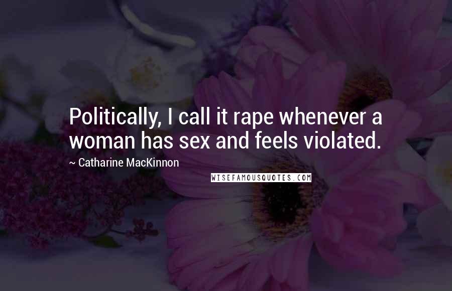 Catharine MacKinnon Quotes: Politically, I call it rape whenever a woman has sex and feels violated.