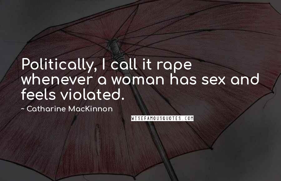 Catharine MacKinnon Quotes: Politically, I call it rape whenever a woman has sex and feels violated.