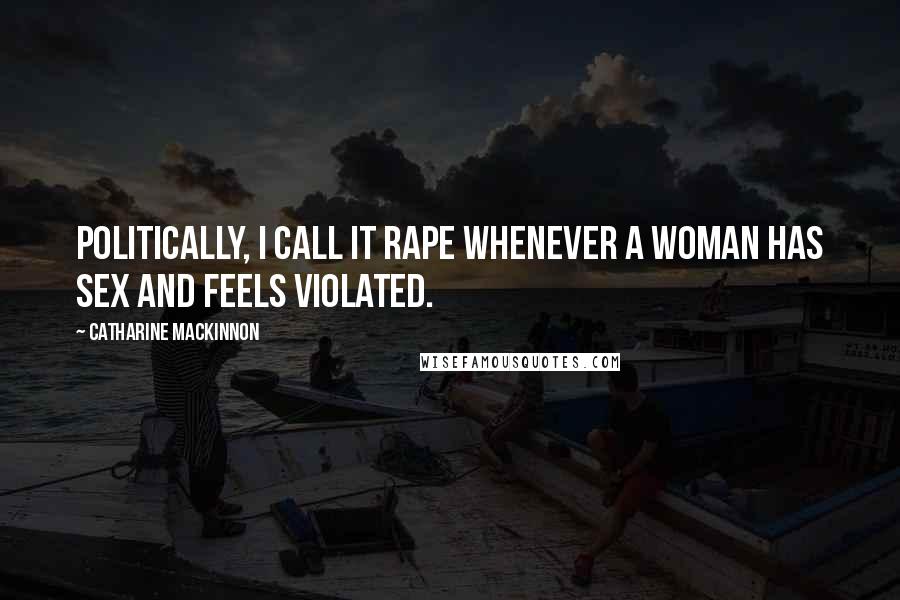 Catharine MacKinnon Quotes: Politically, I call it rape whenever a woman has sex and feels violated.