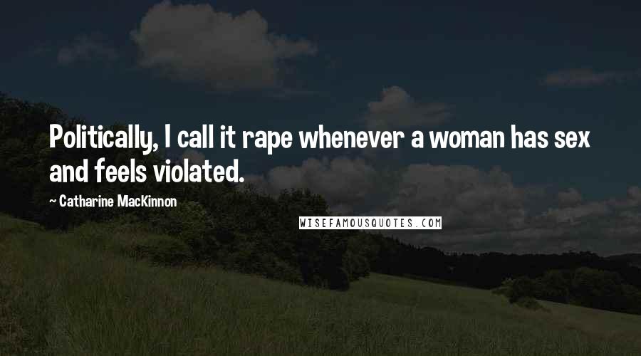 Catharine MacKinnon Quotes: Politically, I call it rape whenever a woman has sex and feels violated.
