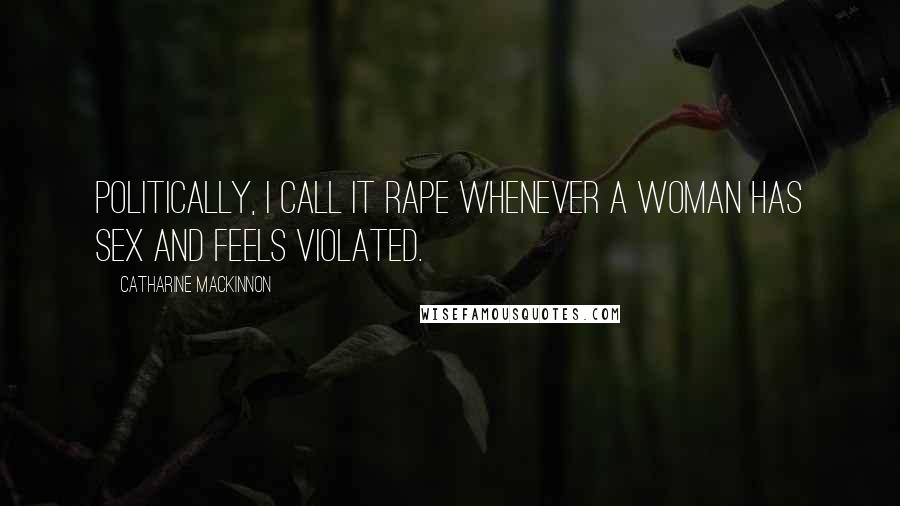 Catharine MacKinnon Quotes: Politically, I call it rape whenever a woman has sex and feels violated.