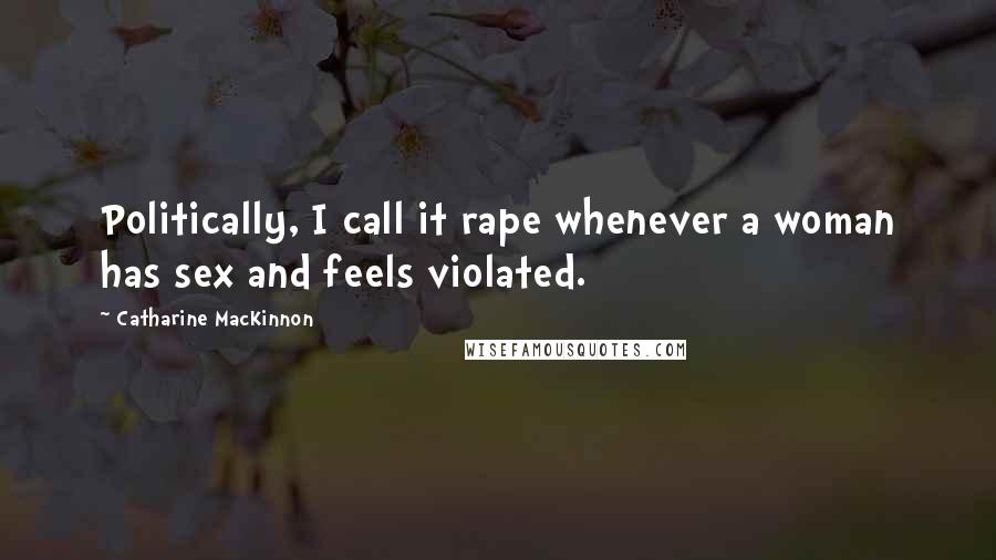 Catharine MacKinnon Quotes: Politically, I call it rape whenever a woman has sex and feels violated.