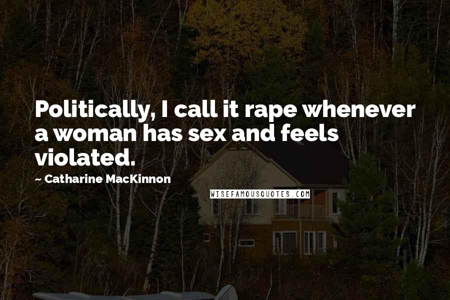 Catharine MacKinnon Quotes: Politically, I call it rape whenever a woman has sex and feels violated.