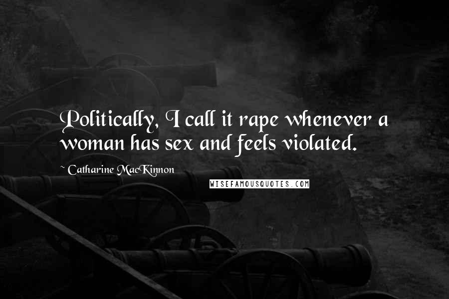 Catharine MacKinnon Quotes: Politically, I call it rape whenever a woman has sex and feels violated.