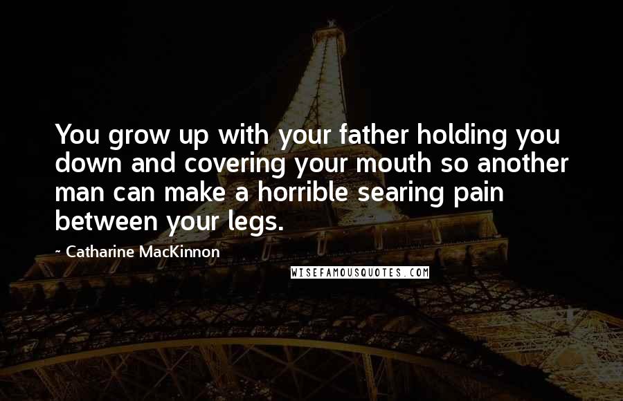 Catharine MacKinnon Quotes: You grow up with your father holding you down and covering your mouth so another man can make a horrible searing pain between your legs.