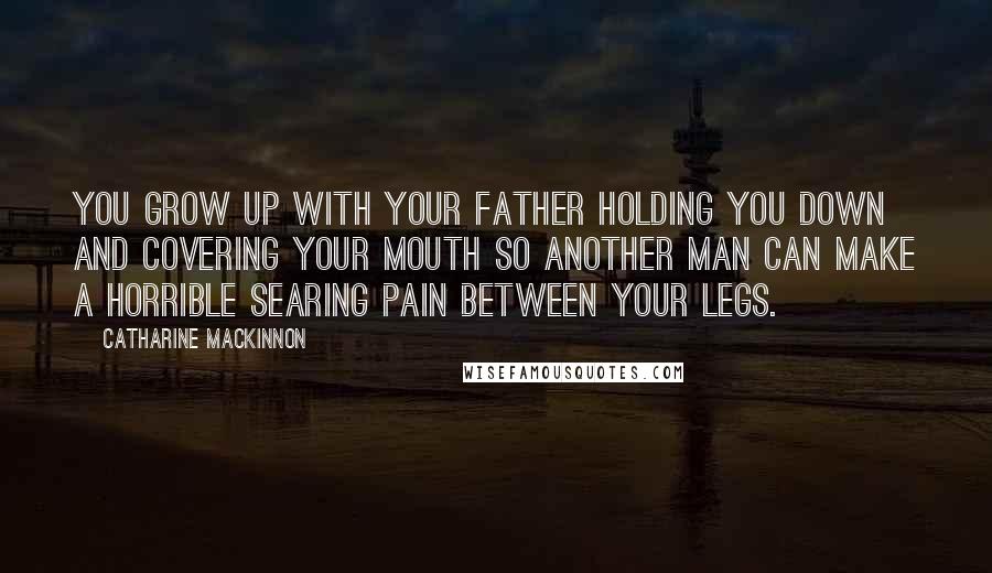 Catharine MacKinnon Quotes: You grow up with your father holding you down and covering your mouth so another man can make a horrible searing pain between your legs.