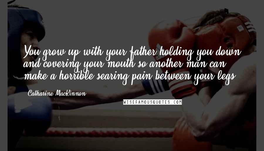 Catharine MacKinnon Quotes: You grow up with your father holding you down and covering your mouth so another man can make a horrible searing pain between your legs.