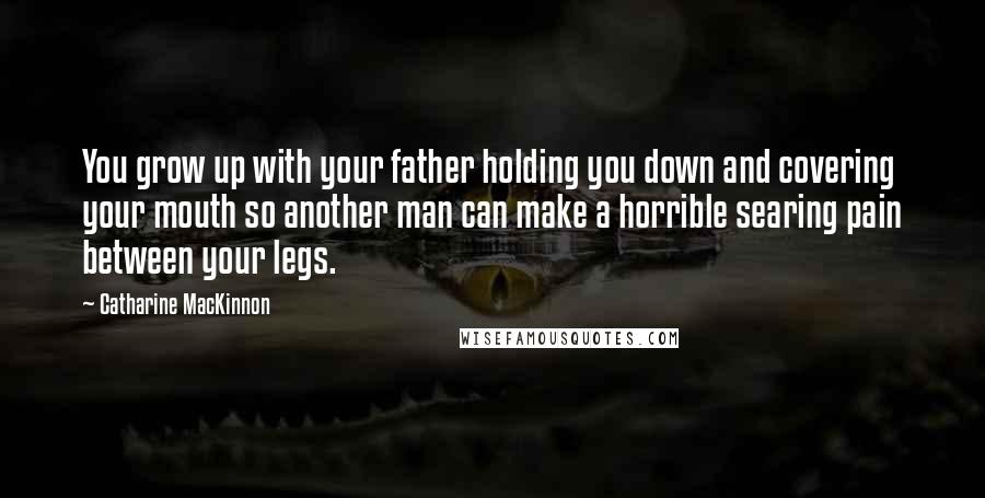 Catharine MacKinnon Quotes: You grow up with your father holding you down and covering your mouth so another man can make a horrible searing pain between your legs.