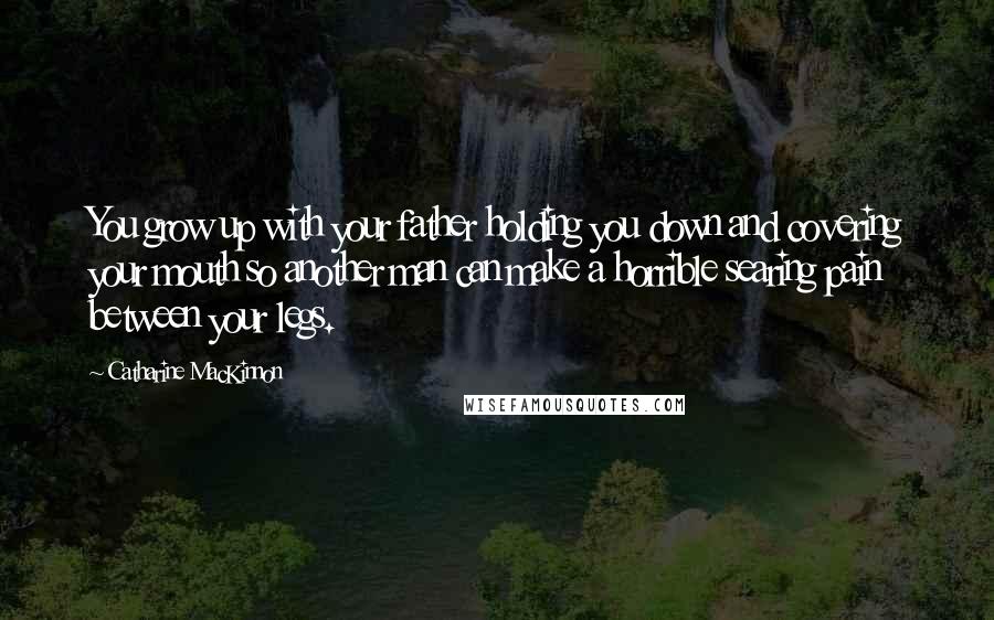 Catharine MacKinnon Quotes: You grow up with your father holding you down and covering your mouth so another man can make a horrible searing pain between your legs.