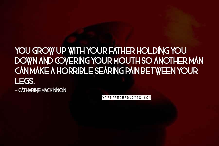 Catharine MacKinnon Quotes: You grow up with your father holding you down and covering your mouth so another man can make a horrible searing pain between your legs.