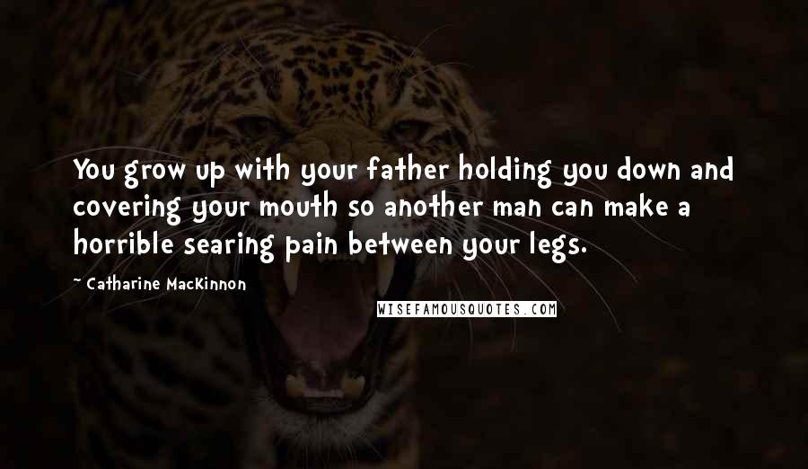 Catharine MacKinnon Quotes: You grow up with your father holding you down and covering your mouth so another man can make a horrible searing pain between your legs.