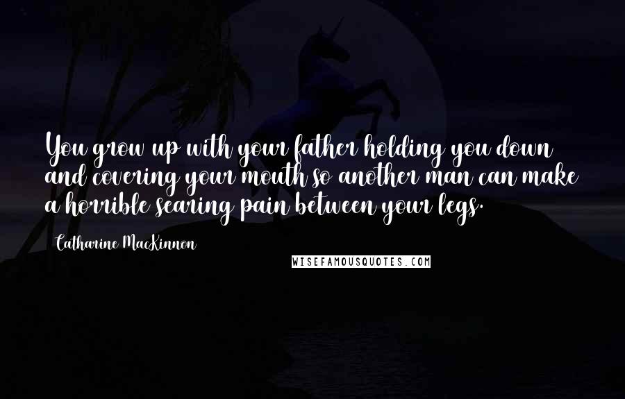 Catharine MacKinnon Quotes: You grow up with your father holding you down and covering your mouth so another man can make a horrible searing pain between your legs.