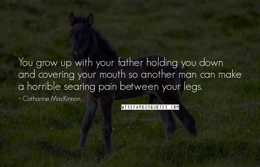 Catharine MacKinnon Quotes: You grow up with your father holding you down and covering your mouth so another man can make a horrible searing pain between your legs.