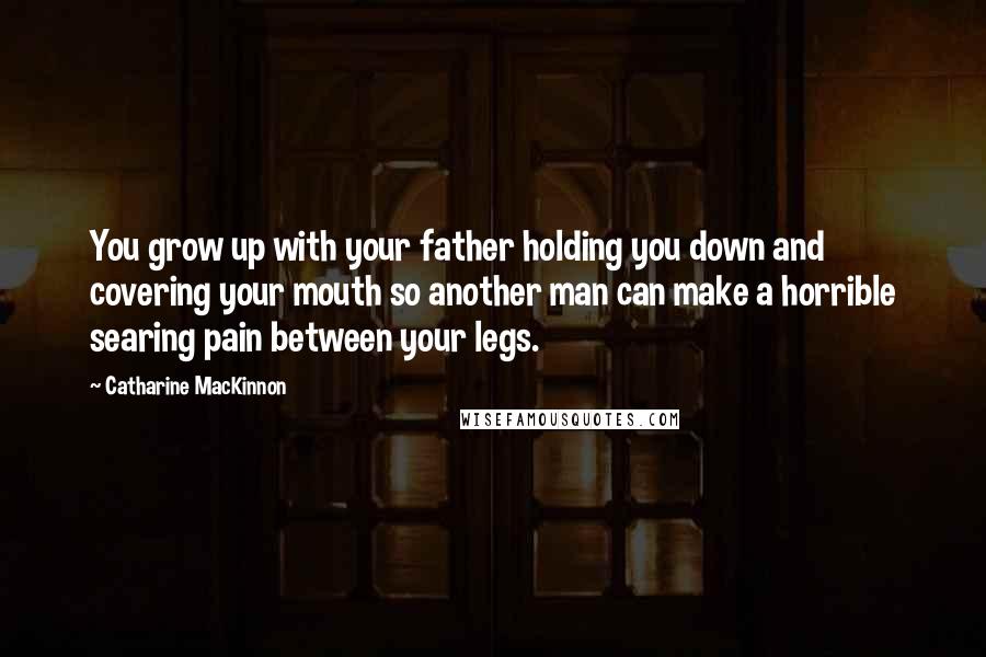 Catharine MacKinnon Quotes: You grow up with your father holding you down and covering your mouth so another man can make a horrible searing pain between your legs.