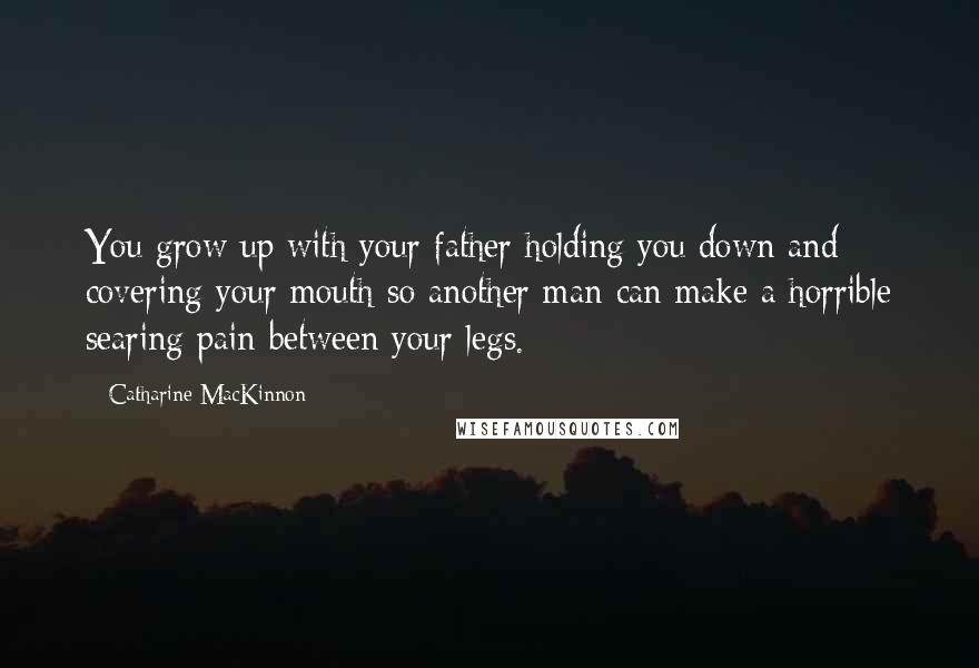 Catharine MacKinnon Quotes: You grow up with your father holding you down and covering your mouth so another man can make a horrible searing pain between your legs.