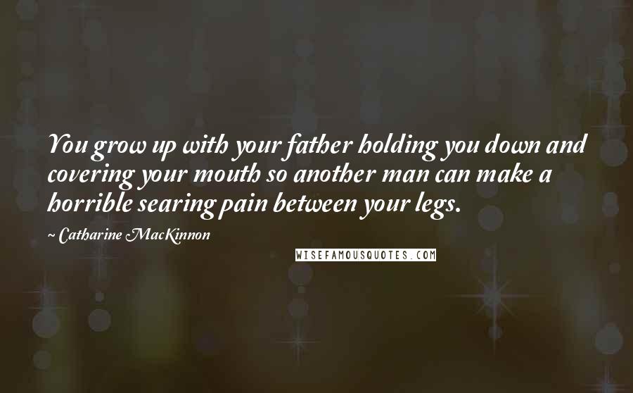 Catharine MacKinnon Quotes: You grow up with your father holding you down and covering your mouth so another man can make a horrible searing pain between your legs.