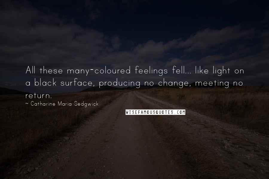 Catharine Maria Sedgwick Quotes: All these many-coloured feelings fell... like light on a black surface, producing no change, meeting no return.