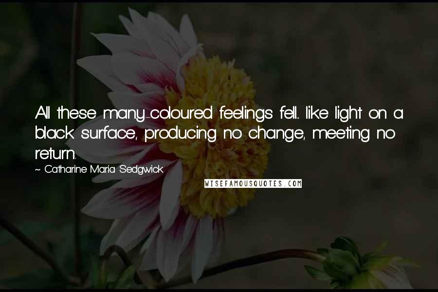 Catharine Maria Sedgwick Quotes: All these many-coloured feelings fell... like light on a black surface, producing no change, meeting no return.