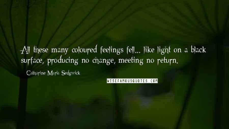 Catharine Maria Sedgwick Quotes: All these many-coloured feelings fell... like light on a black surface, producing no change, meeting no return.