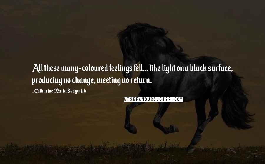 Catharine Maria Sedgwick Quotes: All these many-coloured feelings fell... like light on a black surface, producing no change, meeting no return.