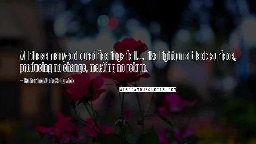 Catharine Maria Sedgwick Quotes: All these many-coloured feelings fell... like light on a black surface, producing no change, meeting no return.