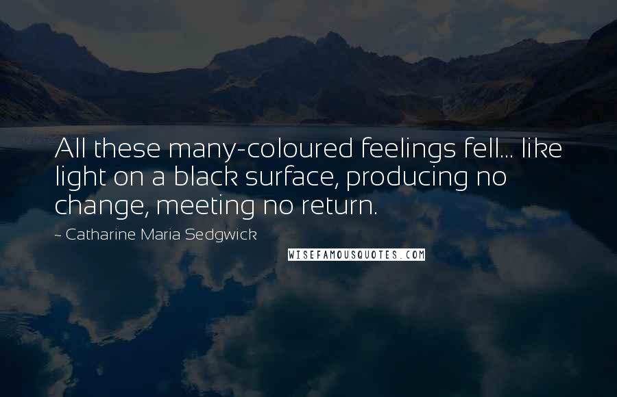 Catharine Maria Sedgwick Quotes: All these many-coloured feelings fell... like light on a black surface, producing no change, meeting no return.