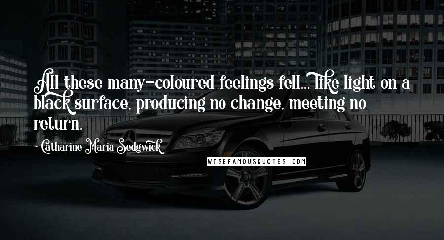 Catharine Maria Sedgwick Quotes: All these many-coloured feelings fell... like light on a black surface, producing no change, meeting no return.